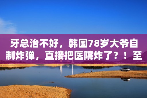 牙总治不好，韩国78岁大爷自制炸弹，直接把医院炸了？！至于吗...