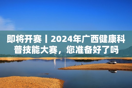 即将开赛丨2024年广西健康科普技能大赛，您准备好了吗