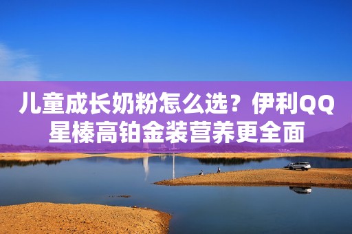 儿童成长奶粉怎么选？伊利QQ星榛高铂金装营养更全面