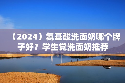 （2024）氨基酸洗面奶哪个牌子好？学生党洗面奶推荐