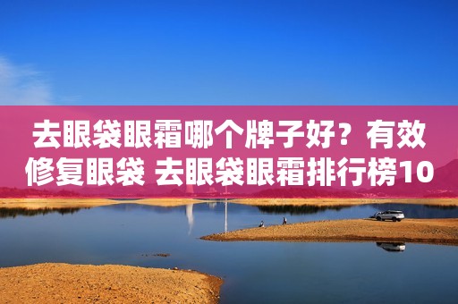 去眼袋眼霜哪个牌子好？有效修复眼袋 去眼袋眼霜排行榜10强