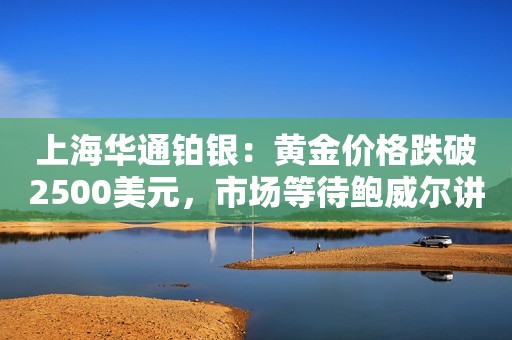 上海华通铂银：黄金价格跌破2500美元，市场等待鲍威尔讲话以寻求美联