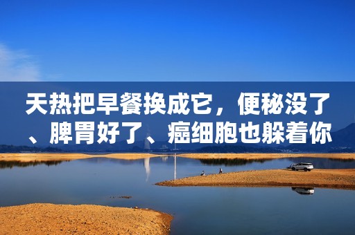 天热把早餐换成它，便秘没了、脾胃好了、癌细胞也躲着你！牛奶、豆浆都得靠边站