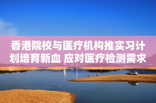 香港院校与医疗机构推实习计划培育新血 应对医疗检测需求增加