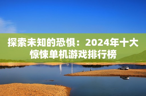 探索未知的恐惧：2024年十大惊悚单机游戏排行榜