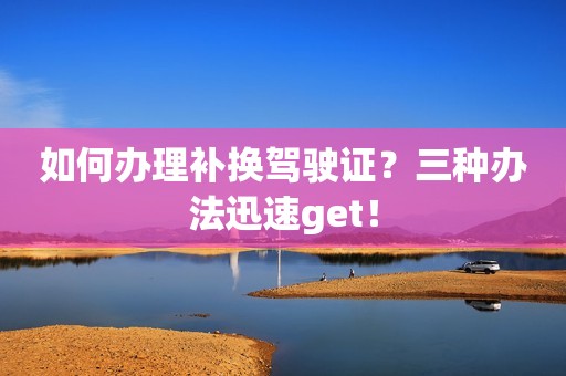 如何办理补换驾驶证？三种办法迅速get！