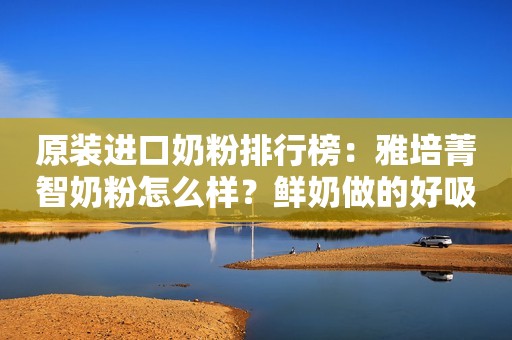 原装进口奶粉排行榜：雅培菁智奶粉怎么样？鲜奶做的好吸收