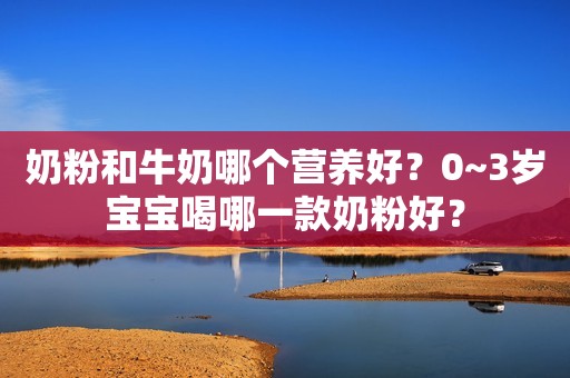 奶粉和牛奶哪个营养好？0~3岁宝宝喝哪一款奶粉好？