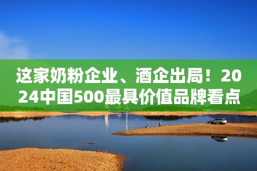 这家奶粉企业、酒企出局！2024中国500最具价值品牌看点不少！