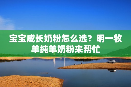 宝宝成长奶粉怎么选？明一牧羊纯羊奶粉来帮忙