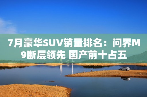 7月豪华SUV销量排名：问界M9断层领先 国产前十占五