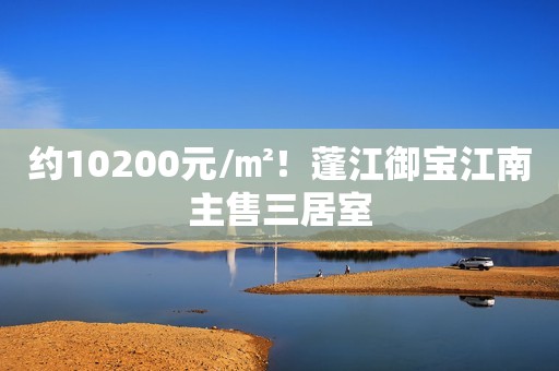 约10200元/㎡！蓬江御宝江南主售三居室