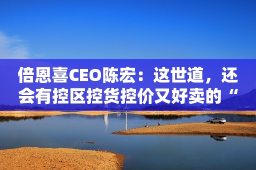 倍恩喜CEO陈宏：这世道，还会有控区控货控价又好卖的“小而美”奶粉吗？