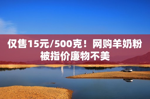 仅售15元/500克！网购羊奶粉被指价廉物不美