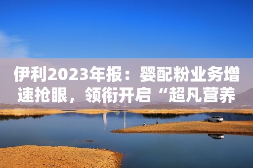 伊利2023年报：婴配粉业务增速抢眼，领衔开启“超凡营养”时代