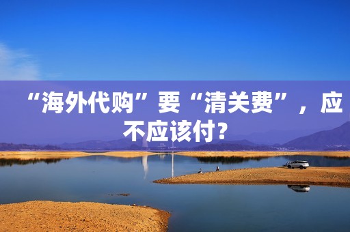 “海外代购”要“清关费”，应不应该付？