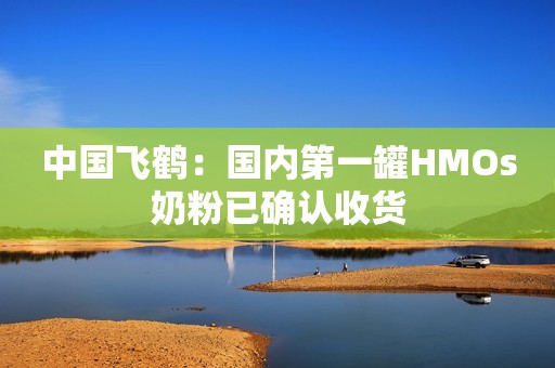 中国飞鹤：国内第一罐HMOs奶粉已确认收货