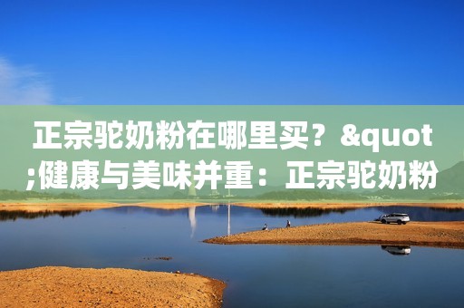 正宗驼奶粉在哪里买？"健康与美味并重：正宗驼奶粉的选购指南"