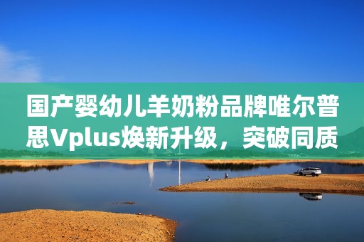 国产婴幼儿羊奶粉品牌唯尔普思Vplus焕新升级，突破同质壁垒