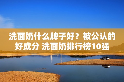 洗面奶什么牌子好？被公认的好成分 洗面奶排行榜10强