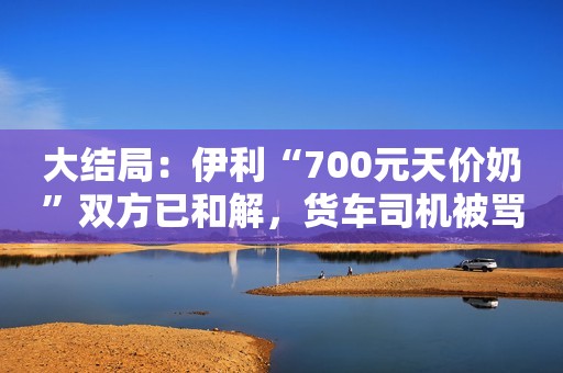 大结局：伊利“700元天价奶”双方已和解，货车司机被骂惨了！