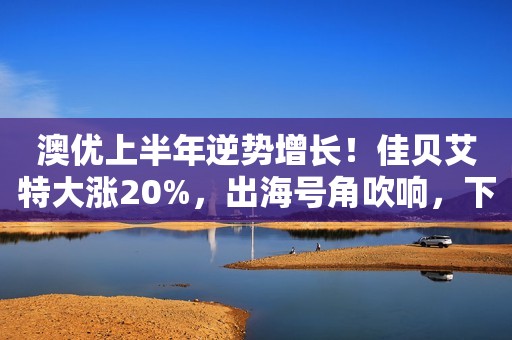 澳优上半年逆势增长！佳贝艾特大涨20%，出海号角吹响，下个市场是它