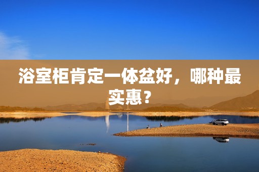 浴室柜肯定一体盆好，哪种最实惠？