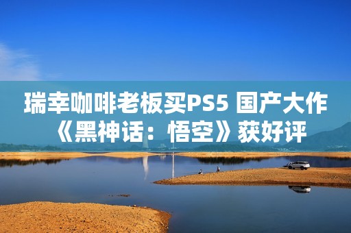 瑞幸咖啡老板买PS5 国产大作《黑神话：悟空》获好评