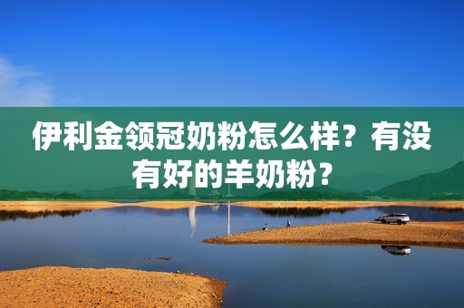 伊利金领冠奶粉怎么样？有没有好的羊奶粉？