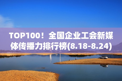 TOP100！全国企业工会新媒体传播力排行榜(8.18-8.24)