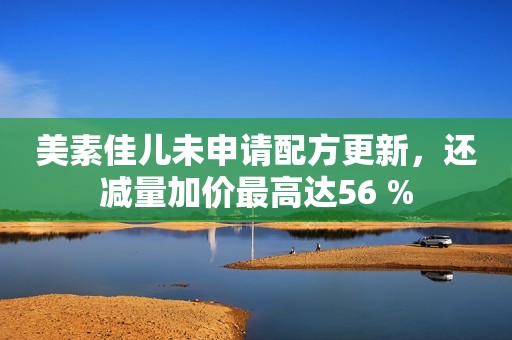 美素佳儿未申请配方更新，还减量加价最高达56 %