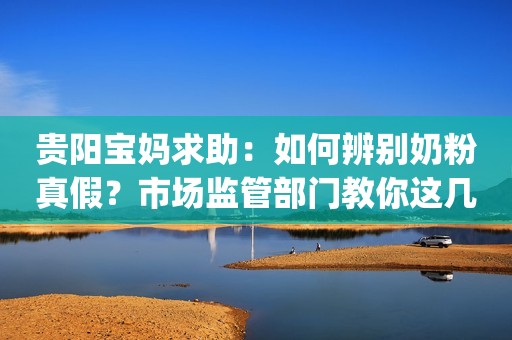 贵阳宝妈求助：如何辨别奶粉真假？市场监管部门教你这几招|融媒问政·市民关注