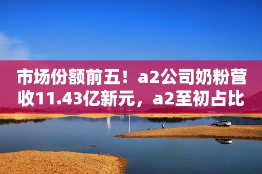 市场份额前五！a2公司奶粉营收11.43亿新元，a2至初占比超过一半