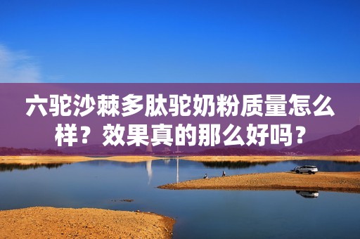 六驼沙棘多肽驼奶粉质量怎么样？效果真的那么好吗？