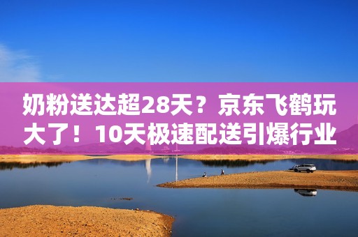 奶粉送达超28天？京东飞鹤玩大了！10天极速配送引爆行业革命