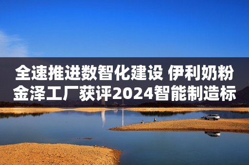 全速推进数智化建设 伊利奶粉金泽工厂获评2024智能制造标杆企业