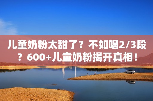 儿童奶粉太甜了？不如喝2/3段？600+儿童奶粉揭开真相！