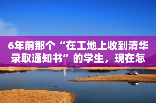 6年前那个“在工地上收到清华录取通知书”的学生，现在怎么样了？