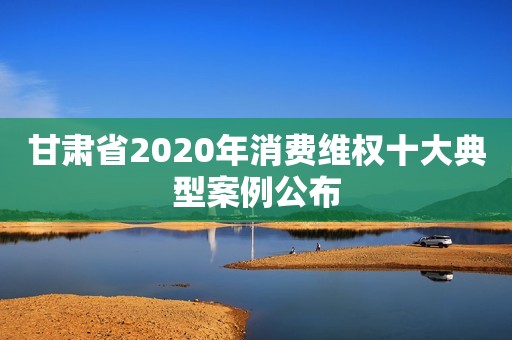 甘肃省2020年消费维权十大典型案例公布