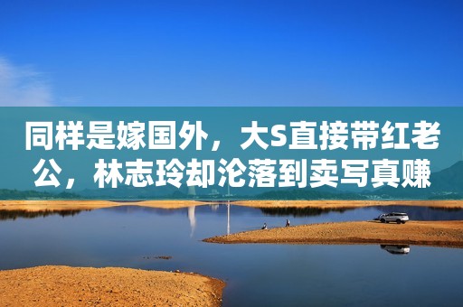 同样是嫁国外，大S直接带红老公，林志玲却沦落到卖写真赚奶粉钱