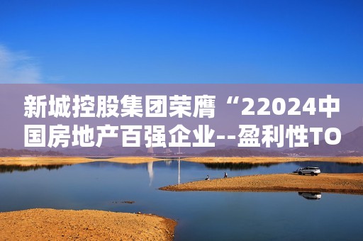 新城控股集团荣膺“22024中国房地产百强企业--盈利性TOP10”