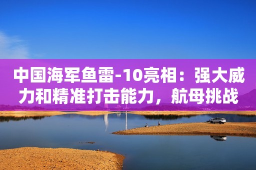 中国海军鱼雷-10亮相：强大威力和精准打击能力，航母挑战者诞生