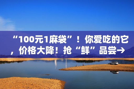 “100元1麻袋”！你爱吃的它，价格大降！抢“鲜”品尝→