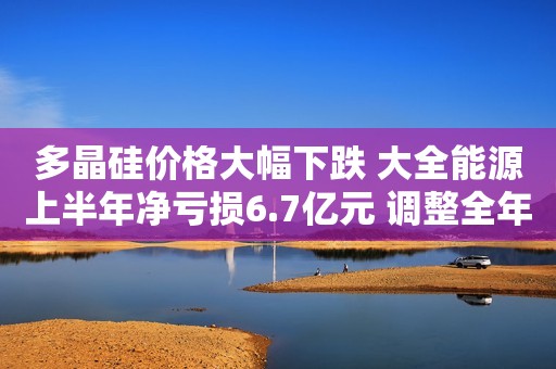 多晶硅价格大幅下跌 大全能源上半年净亏损6.7亿元 调整全年预期产量为21-22万吨