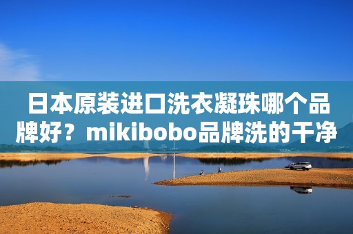 日本原装进口洗衣凝珠哪个品牌好？mikibobo品牌洗的干净，持久留香