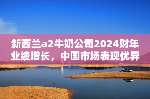 新西兰a2牛奶公司2024财年业绩增长，中国市场表现优异