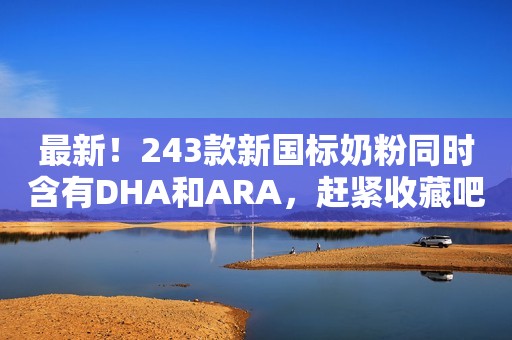 最新！243款新国标奶粉同时含有DHA和ARA，赶紧收藏吧！