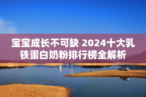 宝宝成长不可缺 2024十大乳铁蛋白奶粉排行榜全解析