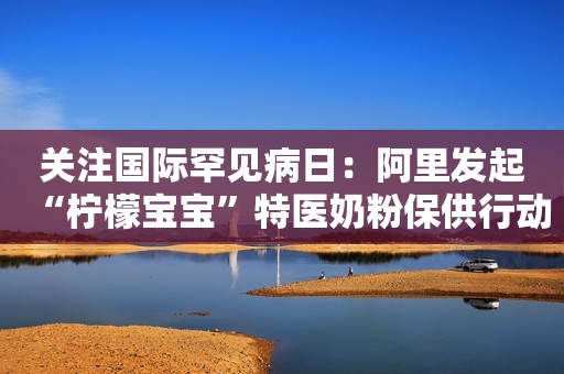 关注国际罕见病日：阿里发起“柠檬宝宝”特医奶粉保供行动