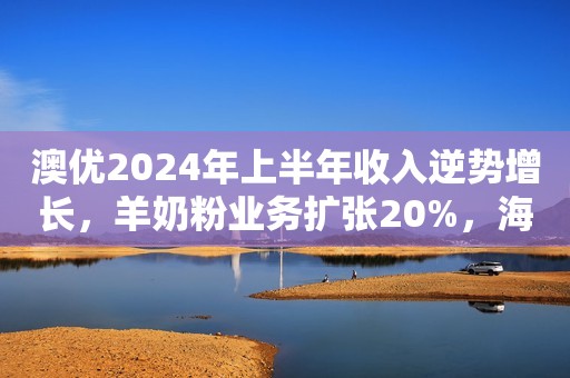 澳优2024年上半年收入逆势增长，羊奶粉业务扩张20%，海外市场高速发展！